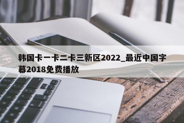 韩国卡一卡二卡三新区2022_最近中国字幕2018免费播放